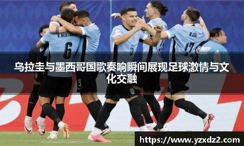 乌拉圭与墨西哥国歌奏响瞬间展现足球激情与文化交融