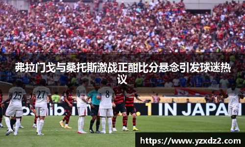 弗拉门戈与桑托斯激战正酣比分悬念引发球迷热议