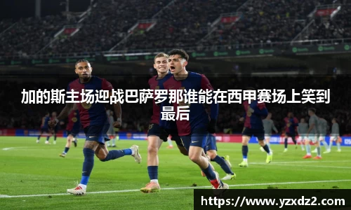 加的斯主场迎战巴萨罗那谁能在西甲赛场上笑到最后